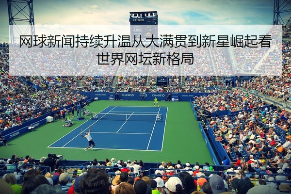 网球新闻持续升温从大满贯到新星崛起看世界网坛新格局