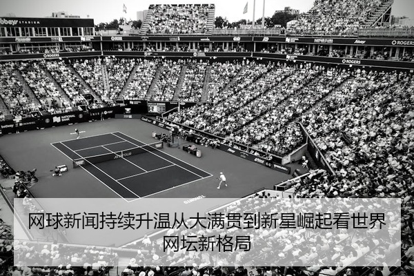 网球新闻持续升温从大满贯到新星崛起看世界网坛新格局