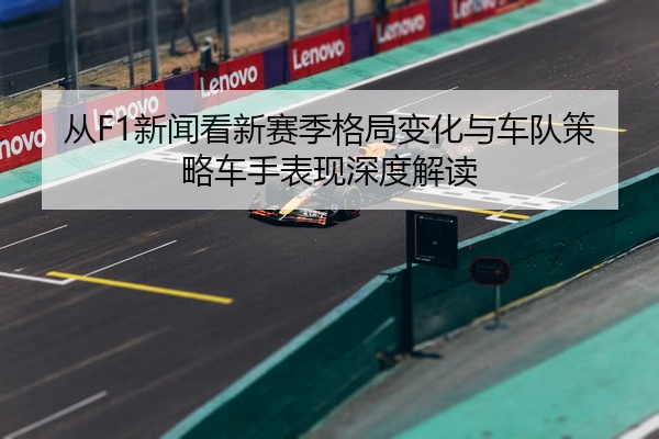 从F1新闻看新赛季格局变化与车队策略车手表现深度解读