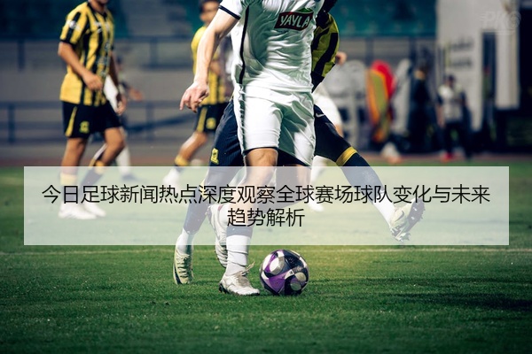 今日足球新闻热点深度观察全球赛场球队变化与未来趋势解析