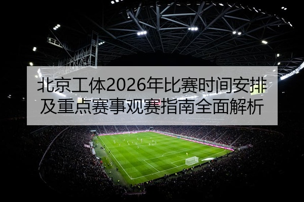 北京工体2026年比赛时间安排及重点赛事观赛指南全面解析