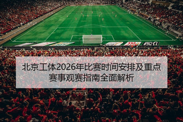 北京工体2026年比赛时间安排及重点赛事观赛指南全面解析