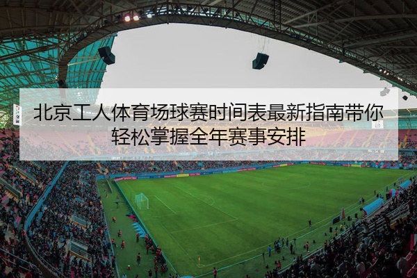 北京工人体育场球赛时间表最新指南带你轻松掌握全年赛事安排