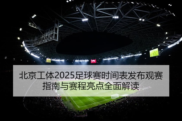 北京工体2025足球赛时间表发布观赛指南与赛程亮点全面解读