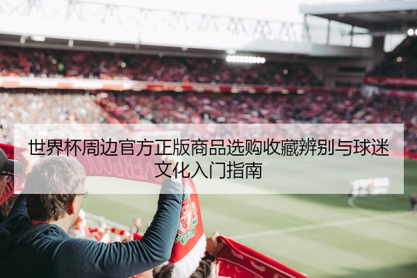 世界杯周边官方正版商品选购收藏辨别与球迷文化入门指南