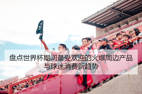 盘点世界杯期间最受欢迎的火爆周边产品与球迷消费新趋势