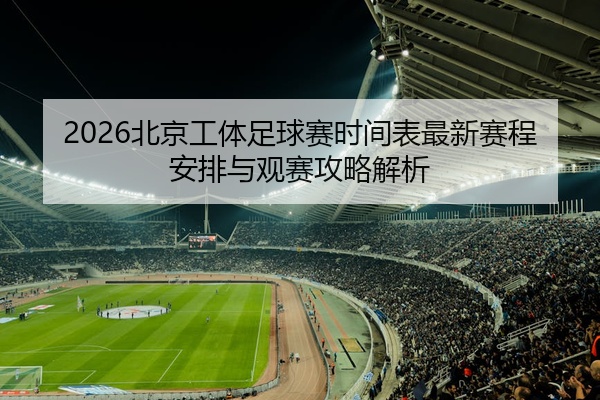 2026北京工体足球赛时间表最新赛程安排与观赛攻略解析