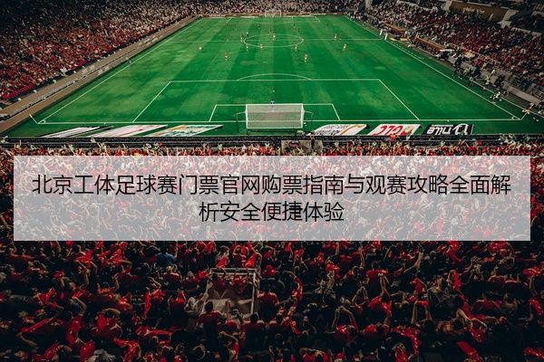 北京工体足球赛门票官网购票指南与观赛攻略全面解析安全便捷体验