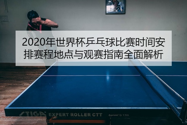 2020年世界杯乒乓球比赛时间安排赛程地点与观赛指南全面解析