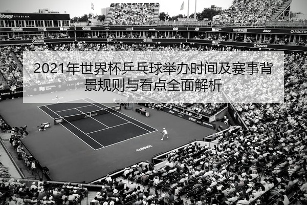 2021年世界杯乒乓球举办时间及赛事背景规则与看点全面解析