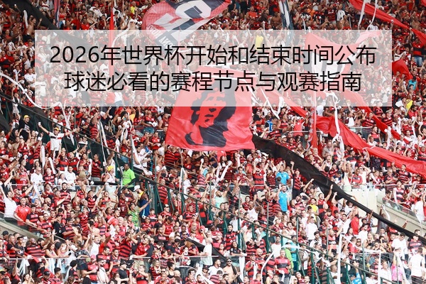 2026年世界杯开始和结束时间公布球迷必看的赛程节点与观赛指南
