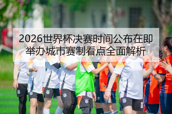 2026世界杯决赛时间公布在即举办城市赛制看点全面解析