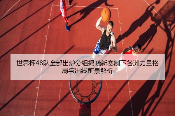 世界杯48队全部出炉分组揭晓新赛制下各洲力量格局与出线前景解析