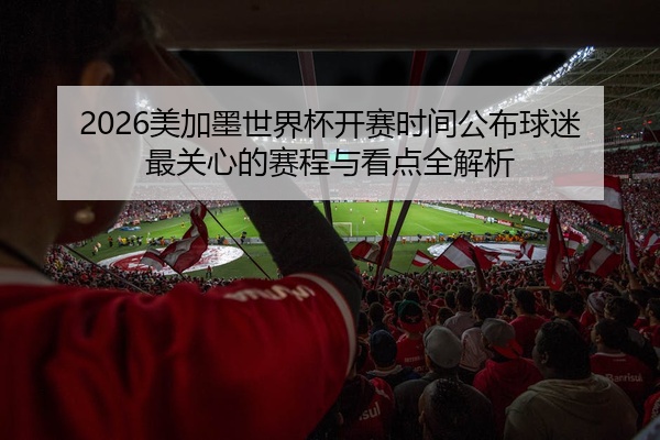 2026美加墨世界杯开赛时间公布球迷最关心的赛程与看点全解析