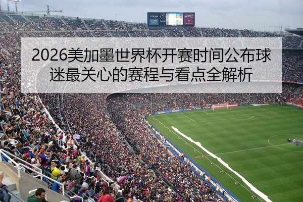 2026美加墨世界杯开赛时间公布球迷最关心的赛程与看点全解析