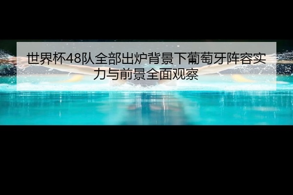 世界杯48队全部出炉背景下葡萄牙阵容实力与前景全面观察
