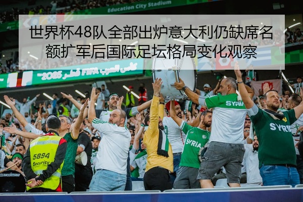 世界杯48队全部出炉意大利仍缺席名额扩军后国际足坛格局变化观察