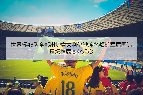 世界杯48队全部出炉意大利仍缺席名额扩军后国际足坛格局变化观察