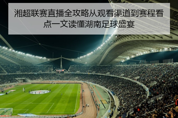 湘超联赛直播全攻略从观看渠道到赛程看点一文读懂湖南足球盛宴