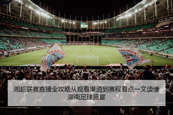 湘超联赛直播全攻略从观看渠道到赛程看点一文读懂湖南足球盛宴