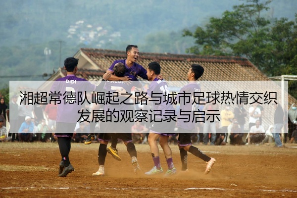 湘超常德队崛起之路与城市足球热情交织发展的观察记录与启示