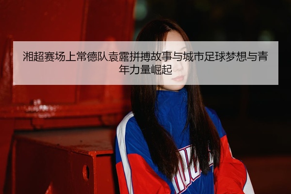 湘超赛场上常德队袁露拼搏故事与城市足球梦想与青年力量崛起