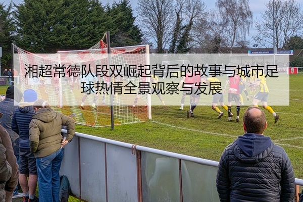 湘超常德队段双崛起背后的故事与城市足球热情全景观察与发展