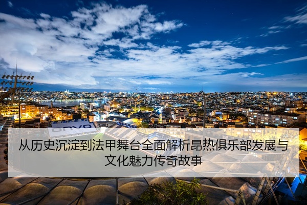 从历史沉淀到法甲舞台全面解析昂热俱乐部发展与文化魅力传奇故事