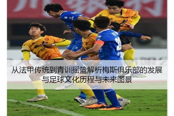 从法甲传统到青训摇篮解析梅斯俱乐部的发展与足球文化历程与未来图景