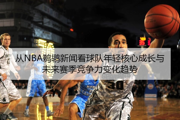 从NBA鹈鹕新闻看球队年轻核心成长与未来赛季竞争力变化趋势