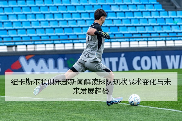 纽卡斯尔联俱乐部新闻解读球队现状战术变化与未来发展趋势