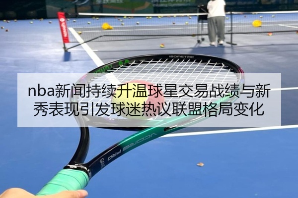 nba新闻持续升温球星交易战绩与新秀表现引发球迷热议联盟格局变化