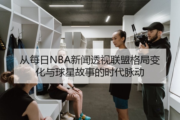 从每日NBA新闻透视联盟格局变化与球星故事的时代脉动