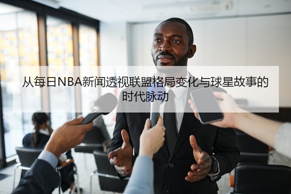 从每日NBA新闻透视联盟格局变化与球星故事的时代脉动