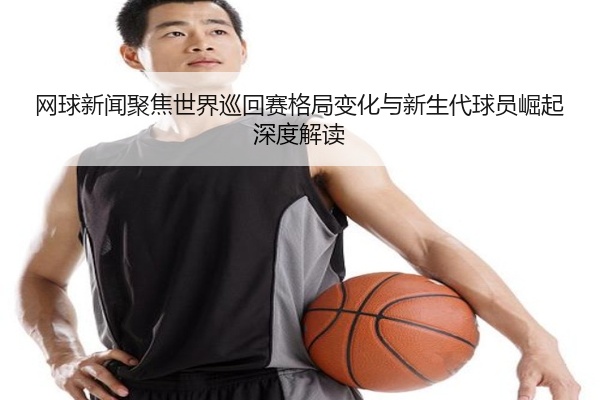 网球新闻聚焦世界巡回赛格局变化与新生代球员崛起深度解读