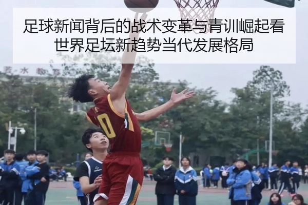 足球新闻背后的战术变革与青训崛起看世界足坛新趋势当代发展格局