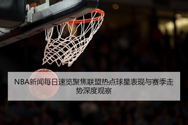 NBA新闻每日速览聚焦联盟热点球星表现与赛季走势深度观察