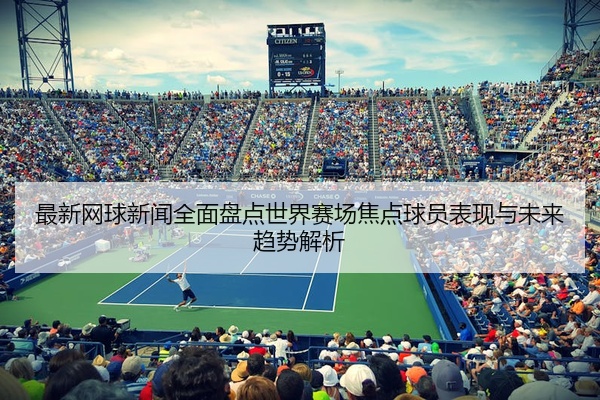 最新网球新闻全面盘点世界赛场焦点球员表现与未来趋势解析