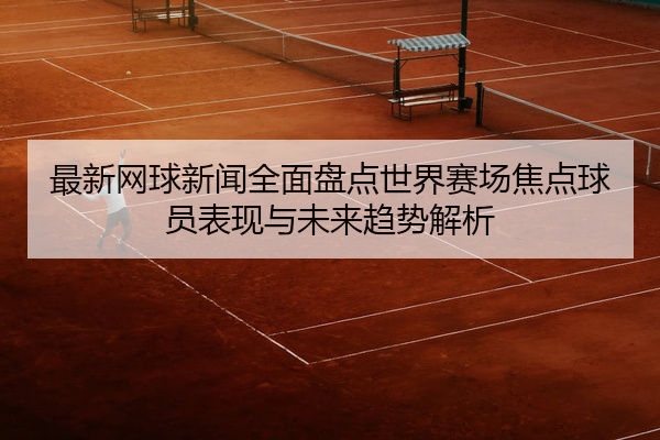 最新网球新闻全面盘点世界赛场焦点球员表现与未来趋势解析