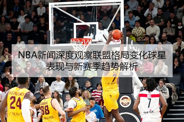 NBA新闻深度观察联盟格局变化球星表现与新赛季趋势解析