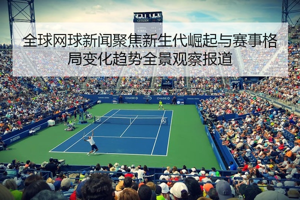 全球网球新闻聚焦新生代崛起与赛事格局变化趋势全景观察报道