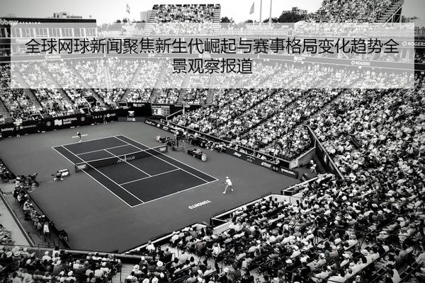 全球网球新闻聚焦新生代崛起与赛事格局变化趋势全景观察报道