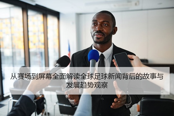 从赛场到屏幕全面解读全球足球新闻背后的故事与发展趋势观察