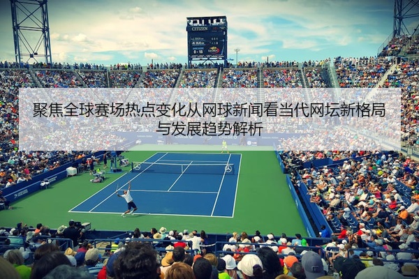 聚焦全球赛场热点变化从网球新闻看当代网坛新格局与发展趋势解析