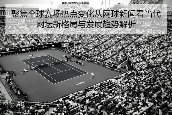 聚焦全球赛场热点变化从网球新闻看当代网坛新格局与发展趋势解析