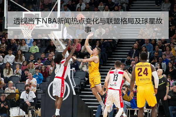 透视当下NBA新闻热点变化与联盟格局及球星故事