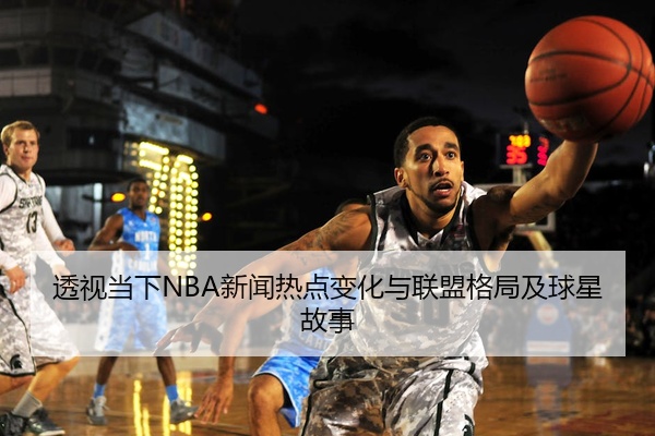 透视当下NBA新闻热点变化与联盟格局及球星故事