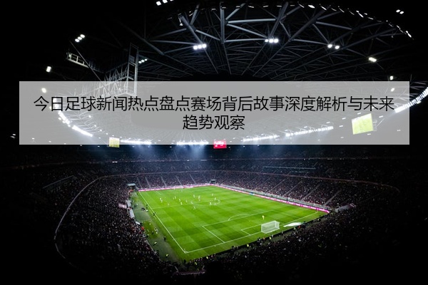 今日足球新闻热点盘点赛场背后故事深度解析与未来趋势观察