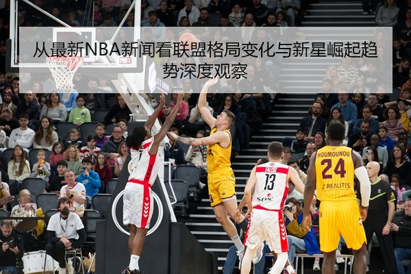 从最新NBA新闻看联盟格局变化与新星崛起趋势深度观察
