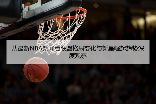 从最新NBA新闻看联盟格局变化与新星崛起趋势深度观察